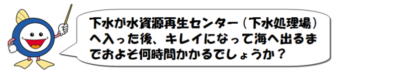下水が水資源再生センター(下水処理場)へ入った後、キレイになって海へ出るまでおよそ何時間かかるでしょうか?