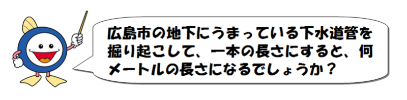 広島市の地下にうまっている下水道管を掘り起こして、一本の長さにすると、何メートルの長さになるでしょうか?