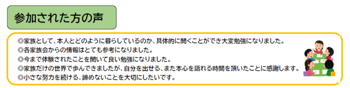 参加された方の声 家族として、本人とどのように暮らしているのか、具体的に聞くことができ大変勉強になりました。 各家族会からの情報はとても参考になりました。 今まで体験されたことを聞いて良い勉強になりました。 家族だけの世界で歩んできましたが、自分を出せる、また本心を語れる時間を頂いたことに感謝します。 小さな努力を続ける、諦めないことを大切にしたいです。
