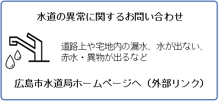 水道の異常に関するお問い合わせ 道路上や宅地内(道路からメーターまで)の漏水修理、水道工事、水が出ない、赤水・異物が出るなど タップすると広島市水道局ホームページへ遷移します。(外部リンク・新しいウィンドウで開きます)