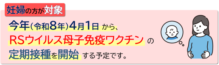 妊婦の方が対象 令和8年4月1日から、RSウイルス母子免疫ワクチンの定期接種を開始する予定です。