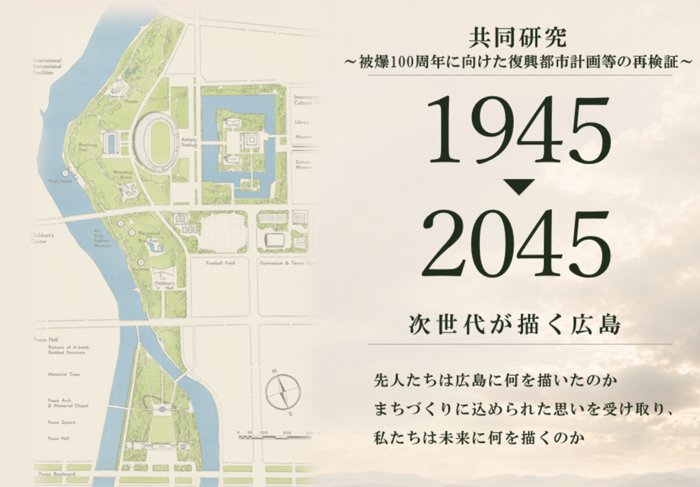 共同研究~被爆100周年に向けた復興都市計画等の再検証~ 1945年から2045年 次世代が描く広島 せんじんたちは広島に何を描いたのか まちづくりに込められた思いを受け取り、 私たちは未来に何を描くのか