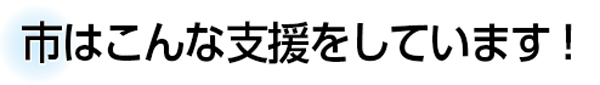市はこんな支援をしています！
